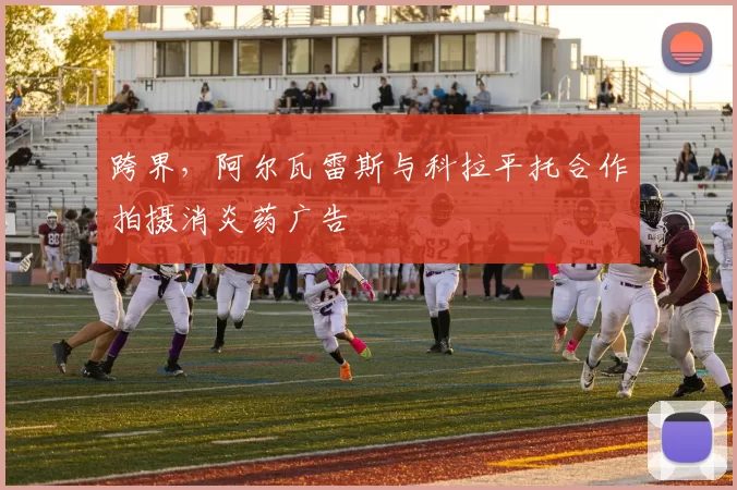 跨界，阿尔瓦雷斯与科拉平托合作拍摄消炎药广告