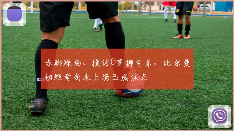 赤脚踩场、模仿C罗挪可乐，比尔曼切维奇尚未上场已成焦点