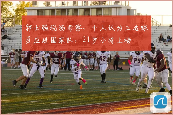 郭士强现场考察，个人认为三名球员应进国家队，21岁小将上榜