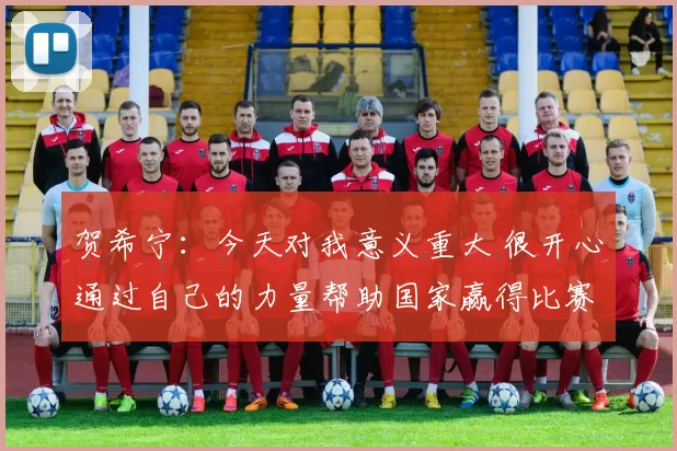 贺希宁:今天对我意义重大 很开心通过自己的力量帮助国家赢得比赛