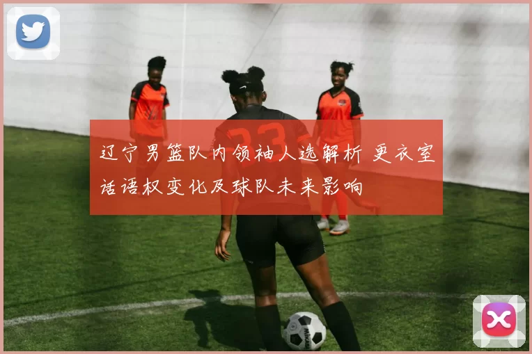 辽宁男篮队内领袖人选解析 更衣室话语权变化及球队未来影响