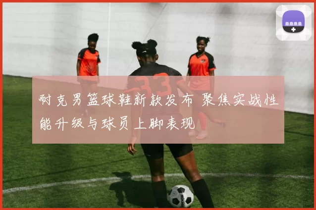 耐克男篮球鞋新款发布 聚焦实战性能升级与球员上脚表现