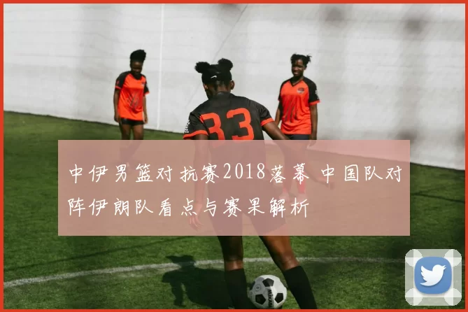 中伊男篮对抗赛2018落幕 中国队对阵伊朗队看点与赛果解析