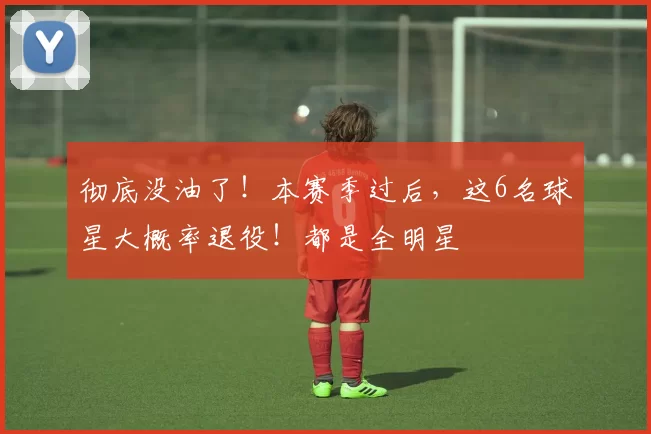 彻底没油了!本赛季过后,这6名球星大概率退役!都是全明星