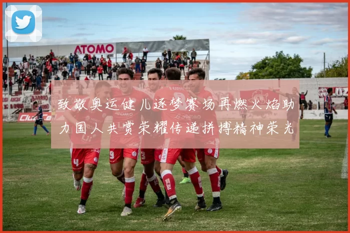 致敬奥运健儿逐梦赛场再燃火焰助力国人共赏荣耀传递拼搏精神荣光