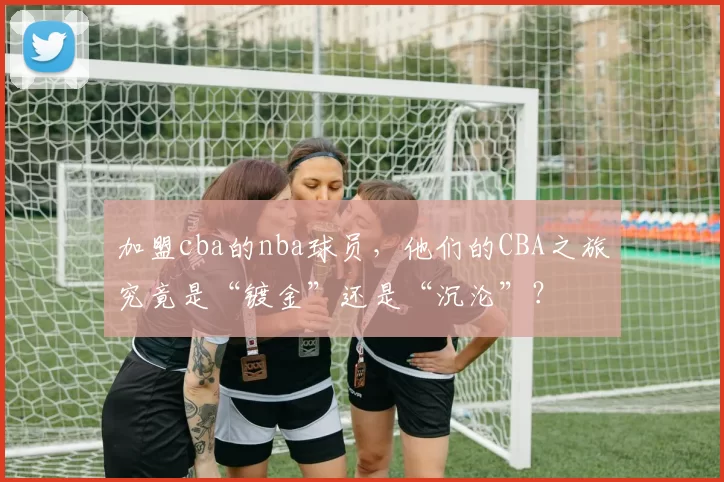 加盟cba的nba球员，他们的CBA之旅究竟是“镀金”还是“沉沦”？