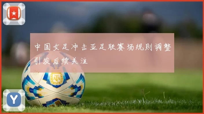 中国女足冲击亚足联赛场规则调整引发后续关注