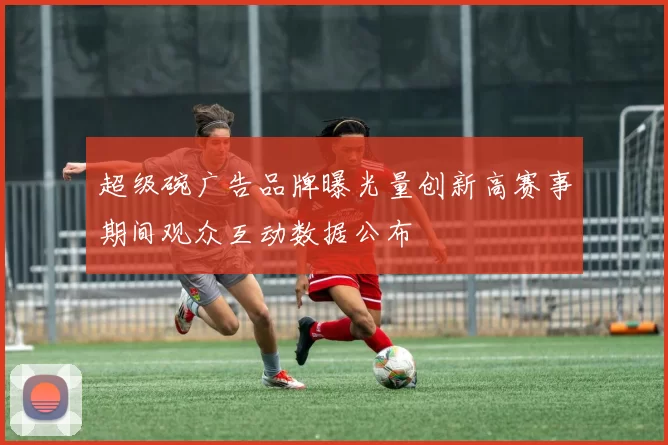 超级碗广告品牌曝光量创新高赛事期间观众互动数据公布