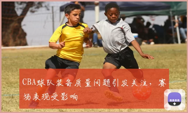 CBA球队装备质量问题引发关注，赛场表现受影响