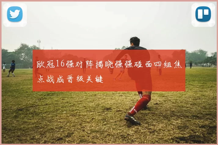 欧冠16强对阵揭晓强强碰面四组焦点战成晋级关键