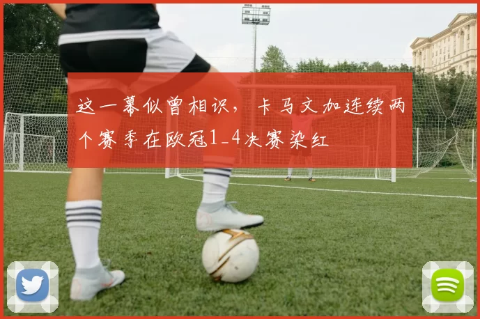 这一幕似曾相识，卡马文加连续两个赛季在欧冠1_4决赛染红